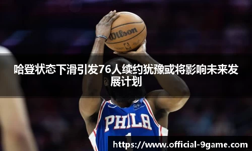 哈登状态下滑引发76人续约犹豫或将影响未来发展计划